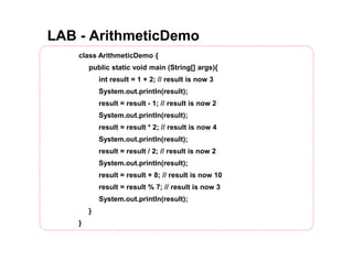 LAB - ArithmeticDemo
class ArithmeticDemo {
public static void main (String[] args){
int result = 1 + 2; // result is now 3
System.out.println(result);
result = result - 1; // result is now 2
System.out.println(result);
result = result * 2; // result is now 4
System.out.println(result);
result = result / 2; // result is now 2
System.out.println(result);
result = result + 8; // result is now 10
result = result % 7; // result is now 3
System.out.println(result);
}
}
 