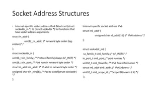 Socket Address Structures
• Internet-specific socket address IPv4: Must cast (struct
sockaddr_in *) to (struct sockaddr *) for functions that
take socket address arguments.
struct in_addr {
uint32_t s_addr; /* network byte order (big-
endian) */
};
struct sockaddr_in {
uint16_t sin_family; /* Protocol family (always AF_INET) */
uint16_t sin_port; /* Port num in network byte order */
struct in_addr sin_addr; /* IP addr in network byte order */
unsigned char sin_zero[8]; /* Pad to sizeof(struct sockaddr)
*/
};
Internet-specific socket address IPv6
struct in6_addr {
unsigned char s6_addr[16]; /* IPv6 address */
};
struct sockaddr_in6 {
sa_family_t sin6_family; /* AF_INET6 */
in_port_t sin6_port; /* port number */
uint32_t sin6_flowinfo; /* IPv6 flow information */
struct in6_addr sin6_addr; /* IPv6 address */
uint32_t sin6_scope_id; /* Scope ID (new in 2.4) */
};
 