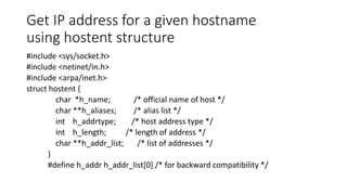 Get IP address for a given hostname
using hostent structure
#include <sys/socket.h>
#include <netinet/in.h>
#include <arpa/inet.h>
struct hostent {
char *h_name; /* official name of host */
char **h_aliases; /* alias list */
int h_addrtype; /* host address type */
int h_length; /* length of address */
char **h_addr_list; /* list of addresses */
}
#define h_addr h_addr_list[0] /* for backward compatibility */
 