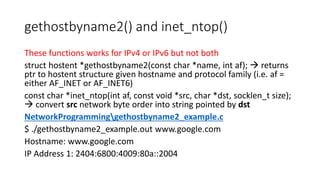 gethostbyname2() and inet_ntop()
These functions works for IPv4 or IPv6 but not both
struct hostent *gethostbyname2(const char *name, int af);  returns
ptr to hostent structure given hostname and protocol family (i.e. af =
either AF_INET or AF_INET6)
const char *inet_ntop(int af, const void *src, char *dst, socklen_t size);
 convert src network byte order into string pointed by dst
NetworkProgramminggethostbyname2_example.c
$ ./gethostbyname2_example.out www.google.com
Hostname: www.google.com
IP Address 1: 2404:6800:4009:80a::2004
 