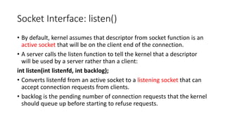 Socket Interface: listen()
• By default, kernel assumes that descriptor from socket function is an
active socket that will be on the client end of the connection.
• A server calls the listen function to tell the kernel that a descriptor
will be used by a server rather than a client:
int listen(int listenfd, int backlog);
• Converts listenfd from an active socket to a listening socket that can
accept connection requests from clients.
• backlog is the pending number of connection requests that the kernel
should queue up before starting to refuse requests.
 