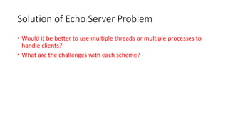 Solution of Echo Server Problem
• Would it be better to use multiple threads or multiple processes to
handle clients?
• What are the challenges with each scheme?
 