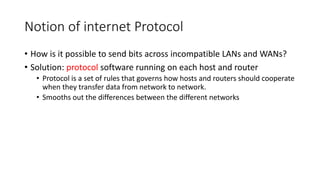 Notion of internet Protocol
• How is it possible to send bits across incompatible LANs and WANs?
• Solution: protocol software running on each host and router
• Protocol is a set of rules that governs how hosts and routers should cooperate
when they transfer data from network to network.
• Smooths out the differences between the different networks
 
