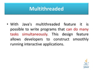 Multithreaded
• With Java's multithreaded feature it is
possible to write programs that can do many
tasks simultaneously. This design feature
allows developers to construct smoothly
running interactive applications.
 