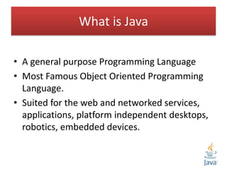 What is Java
• A general purpose Programming Language
• Most Famous Object Oriented Programming
Language.
• Suited for the web and networked services,
applications, platform independent desktops,
robotics, embedded devices.
 