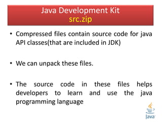 • Compressed files contain source code for java
API classes(that are included in JDK)
• We can unpack these files.
• The source code in these files helps
developers to learn and use the java
programming language
Java Development Kit
src.zip
 
