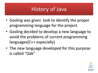History of Java
• Gosling was given task to identify the proper
programming language for the project.
• Gosling decided to develop a new language to
avoid the problems of current programming
languages(C++ especially)
• The new language developed for this purpose
is called “Oak”
 