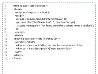 1. <html ng-app="listaTelefonica">
2. <head>
3. <script src='angular.js'></script>
4. <script>
5. var app = angular.module("listaTelefonica", []);
6. app.controller("listaTelefonicaCtrl", function ($scope) {
7. $scope.mensagem = "Por favor, preencha o campo nome e telefone";
8. });
9. </script>
10. </head>
11. <body ng-controller="listaTelefonicaCtrl">
12. <div class="alert">
13. <div class='alert-topic'>Ops, um problema aconteceu!</div>
14. <div class='alert-description'>{{mensagem}}</div>
15. </div>
16. </body>
17. </html>
 