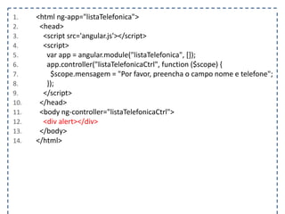 1. <html ng-app="listaTelefonica">
2. <head>
3. <script src='angular.js'></script>
4. <script>
5. var app = angular.module("listaTelefonica", []);
6. app.controller("listaTelefonicaCtrl", function ($scope) {
7. $scope.mensagem = "Por favor, preencha o campo nome e telefone";
8. });
9. </script>
10. </head>
11. <body ng-controller="listaTelefonicaCtrl">
12. <div alert></div>
13. </body>
14. </html>
 
