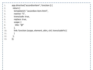 1. app.directive("accordionItem", function () {
2. return {
3. templateUrl: "accordion-item.html",
4. restrict: "E",
5. transclude: true,
6. replace: true,
7. scope: {
8. title: "@"
9. },
10. link: function (scope, element, attrs, ctrl, transcludeFn) {
11. }
12. };
13. });
 