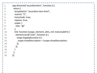 1. app.directive("accordionItem", function () {
2. return {
3. templateUrl: "accordion-item.html",
4. restrict: "E",
5. transclude: true,
6. replace: true,
7. scope: {
8. title: "@"
9. },
10. link: function (scope, element, attrs, ctrl, transcludeFn) {
11. element.bind("click", function () {
12. scope.$apply(function () {
13. scope.showDescription = !scope.showDescription;
14. });
15. });
16. }
17. };
18. });
 
