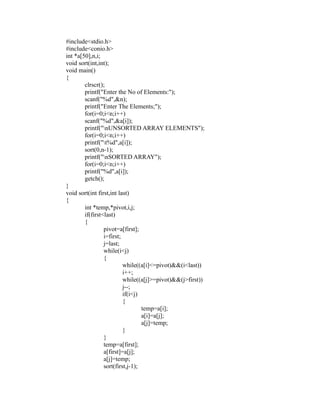 #include<stdio.h>
 #include<conio.h>
 int *a[50],n,i;
 void sort(int,int);
 void main()
 {
         clrscr();
         printf("Enter the No of Elements:");
         scanf("%d",&n);
         printf("Enter The Elements;");
         for(i=0;i<n;i++)




                                                             sy
         scanf("%d",&a[i]);
         printf("nUNSORTED ARRAY ELEMENTS");




                                                        ea
         for(i=0;i<n;i++)
         printf("t%d",a[i]);
         sort(0,n-1);
         printf("nSORTED ARRAY");




                                             e
         for(i=0;i<n;i++)



                                          ad
         printf("%d",a[i]);
         getch();
 }
                                    m
 void sort(int first,int last)
 {
         int *temp,*pivot,i,j;
                              g

         if(first<last)
                        in

         {
                  pivot=a[first];
                  m



                  i=first;
                  j=last;
        am




                  while(i<j)
                  {
                           while((a[i]<=pivot)&&(i<last))
 gr




                           i++;
                           while((a[j]>=pivot)&&(j>first))
                           j--;
   o




                           if(i<j)
Pr




                           {
                                   temp=a[i];
                                   a[i]=a[j];
                                   a[j]=temp;
                           }
                  }
                  temp=a[first];
                  a[first]=a[j];
                  a[j]=temp;
                  sort(first,j-1);
 