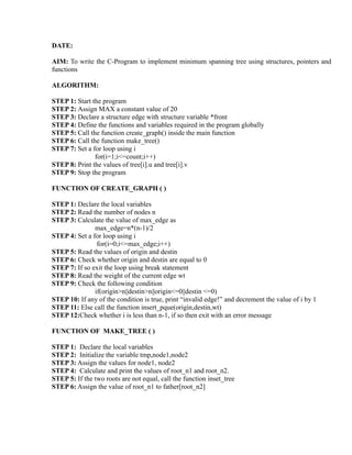 DATE:

AIM: To write the C-Program to implement minimum spanning tree using structures, pointers and
functions

ALGORITHM:

STEP 1: Start the program
STEP 2: Assign MAX a constant value of 20
STEP 3: Declare a structure edge with structure variable *front
STEP 4: Define the functions and variables required in the program globally




                                                                       sy
STEP 5: Call the function create_graph() inside the main function
STEP 6: Call the function make_tree()




                                                               ea
STEP 7: Set a for loop using i
               for(i=1;i<=count;i++)
STEP 8: Print the values of tree[i].u and tree[i].v
STEP 9: Stop the program




                                                    e
                                                 ad
FUNCTION OF CREATE_GRAPH ( )

STEP 1: Declare the local variables
                                           m
STEP 2: Read the number of nodes n
STEP 3: Calculate the value of max_edge as
               max_edge=n*(n-1)/2
                                    g

STEP 4: Set a for loop using i
                               in

                for(i=0;i<=max_edge;i++)
STEP 5: Read the values of origin and destin
                        m



STEP 6: Check whether origin and destin are equal to 0
STEP 7: If so exit the loop using break statement
               am




STEP 8: Read the weight of the current edge wt
STEP 9: Check the following condition
               if(origin>n||destin>n||origin<=0||destin <=0)
        gr




STEP 10: If any of the condition is true, print “invalid edge!” and decrement the value of i by 1
STEP 11: Else call the function insert_pque(origin,destin,wt)
STEP 12:Check whether i is less than n-1, if so then exit with an error message
   o
Pr




FUNCTION OF MAKE_TREE ( )

STEP 1: Declare the local variables
STEP 2: Initialize the variable tmp,node1,node2
STEP 3: Assign the values for node1, node2
STEP 4: Calculate and print the values of root_n1 and root_n2.
STEP 5: If the two roots are not equal, call the function inset_tree
STEP 6: Assign the value of root_n1 to father[root_n2]
 