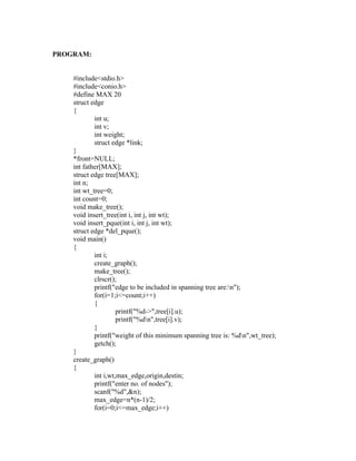 PROGRAM:


    #include<stdio.h>
    #include<conio.h>
    #define MAX 20
    struct edge
    {
            int u;
            int v;




                                                                sy
            int weight;
            struct edge *link;




                                                         ea
    }
    *front=NULL;
    int father[MAX];
    struct edge tree[MAX];




                                               e
    int n;



                                            ad
    int wt_tree=0;
    int count=0;
    void make_tree();
                                      m
    void insert_tree(int i, int j, int wt);
    void insert_pque(int i, int j, int wt);
    struct edge *del_pque();
                                g

    void main()
                          in

    {
            int i;
                    m



            create_graph();
            make_tree();
           am




            clrscr();
            printf("edge to be included in spanning tree are:n");
            for(i=1;i<=count;i++)
    gr




            {
                     printf("%d->",tree[i].u);
                     printf("%dn",tree[i].v);
   o




            }
Pr




            printf("weight of this minimum spanning tree is: %dn",wt_tree);
            getch();
    }
    create_graph()
    {
            int i,wt,max_edge,origin,destin;
            printf("enter no. of nodes");
            scanf("%d",&n);
            max_edge=n*(n-1)/2;
            for(i=0;i<=max_edge;i++)
 