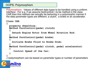 OOPS: Polymorphism
 Polymorphism: Values of different data types to be handled using a uniform
interface . For e.g. if we assume footControl( ) to be method in the class
CAR then this method can actually be behaving in a polymorphic manner if
the data parameter types are different, a clutch, a brake or an accelerator.
Class CAR
{
property wheelSize;
Method footControl(pedal clutch)
{
Detach Engine Rotor from Wheel Rotation Rod;
}
Method footControl(pedal brake)
{
Initiate Brake Fluid to Brake Drum;
}
Method footControl(pedal clutch, pedal accelerator)
{
Control Speed of the Car;
}
}
//polymorphism can be based on parameter types or number of parameters
 