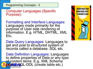 Programming Concepts - 3
 Computer Languages (Specific
Purpose):
Formatting and Interface Languages:
Languages made primarily for the
purpose of User side rendering of
information. E.g. HTML, DHTML, XML
Etc.
Data Query Languages: Languages to
get and post to structured system of
records called a database. SQL etc.
Data Definition Languages: Languages
to define properties of Data or any type
of content items. E.g. XML Schema
(XSD), SQL-DDL (create table etc.)
 
