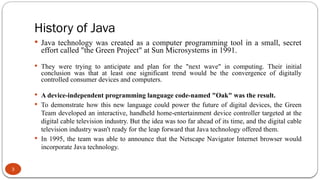 History of Java
3
 Java technology was created as a computer programming tool in a small, secret
effort called "the Green Project" at Sun Microsystems in 1991.
 They were trying to anticipate and plan for the "next wave" in computing. Their initial
conclusion was that at least one significant trend would be the convergence of digitally
controlled consumer devices and computers.
 A device-independent programming language code-named "Oak" was the result.
 To demonstrate how this new language could power the future of digital devices, the Green
Team developed an interactive, handheld home-entertainment device controller targeted at the
digital cable television industry. But the idea was too far ahead of its time, and the digital cable
television industry wasn't ready for the leap forward that Java technology offered them.
 In 1995, the team was able to announce that the Netscape Navigator Internet browser would
incorporate Java technology.
 