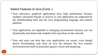 Salient Features of Java (Cond..)
6
 Your interactive graphical applications have high performance because
multiple concurrent threads of activity in your application are supported by
the multithreading built into the Java programming language and runtime
platform.
 Your applications are adaptable to changing environments because you can
dynamically download code modules from anywhere on the network.
 Your end users can trust that your applications are secure, even though
they're downloading code from all over the Internet; the Java runtime
environment has built-in protection against viruses and tampering.
 