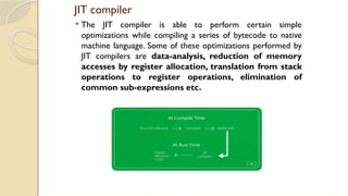 JIT compiler
 The JIT compiler is able to perform certain simple
optimizations while compiling a series of bytecode to native
machine language. Some of these optimizations performed by
JIT compilers are data-analysis, reduction of memory
accesses by register allocation, translation from stack
operations to register operations, elimination of
common sub-expressions etc.
 