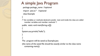 A simple Java Program
package package_name //optional
import java.io.* //optional
class Example
{
/* the variables or methods declared outside main and inside the class are called
member variables and member methods */
public static void main(String ar[])
{
System.out.println(“hello”);
}
}
The program will be saved as Example.java
(the name of the saved file should be exactly similar to the class name
containing main())
 
