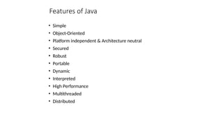 Features of Java
• Simple
• Object-Oriented
• Platform independent & Architecture neutral
• Secured
• Robust
• Portable
• Dynamic
• Interpreted
• High Performance
• Multithreaded
• Distributed
 