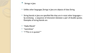  Strings in Java
 Unlike other languages, Strings in Java are objects of class String
 String literals in Java are specified like they are in most other languages—
by enclosing a sequence of characters between a pair of double quotes.
Examples of string literals are
 “HelloWorld”
 “twonlines”
 “”This is in quotes””
 