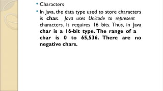  Characters
 In Java, the data type used to store characters
is char. Java uses Unicode to represent
characters. It requires 16 bits. Thus, in Java
char is a 16-bit type. The range of a
char is 0 to 65,536. There are no
negative chars.
 