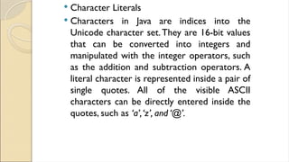  Character Literals
 Characters in Java are indices into the
Unicode character set.They are 16-bit values
that can be converted into integers and
manipulated with the integer operators, such
as the addition and subtraction operators. A
literal character is represented inside a pair of
single quotes. All of the visible ASCII
characters can be directly entered inside the
quotes, such as ‘a’,‘z’, and ‘@’.
 