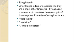  String Literals
 String literals in Java are specified like they
are in most other languages—by enclosing
a sequence of characters between a pair of
double quotes. Examples of string literals are
 “Hello World”
 “twonlines”
 “”This is in quotes””
 