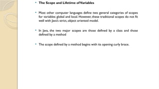 The Scope and Lifetime ofVariables
 Most other computer languages define two general categories of scopes
for variables: global and local. However, these traditional scopes do not fit
well with Java’s strict, object oriented model.
 In Java, the two major scopes are those defined by a class and those
defined by a method
 The scope defined by a method begins with its opening curly brace.
 