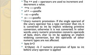  The ++ and -- operators are used to increment and
decrement a value.
 ++x -----prefix
 x++ ----postfix
 --x ----prefix
 x-- -----postfix
 Unary numeric promotion- If the single operand of
the unary operator has a type narrower than int, it
is converted to int by implicit widening primitive
conversion, otherwise it is not converted. In other
words, unary numeric promotion converts operands
of byte, short, char to int by applying an implicit
widening conversion, but the operands of other
numeric types are not affected.
 byte b=3
 b=(byte) –b // numeric promotion of byte to int
before unary operator is applied
 