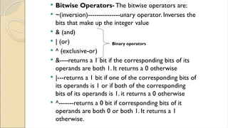  Bitwise Operators- The bitwise operators are:
 ~(inversion)---------------unary operator. Inverses the
bits that make up the integer value
 & (and)
 | (or)
 ^ (exclusive-or)
 &----returns a 1 bit if the corresponding bits of its
operands are both 1. It returns a 0 otherwise
 |---returns a 1 bit if one of the corresponding bits of
its operands is 1 or if both of the corresponding
bits of its operands is 1. it returns a 0 otherwise
 ^-------returns a 0 bit if corresponding bits of it
operands are both 0 or both 1. It returns a 1
otherwise.
Binary operators
 