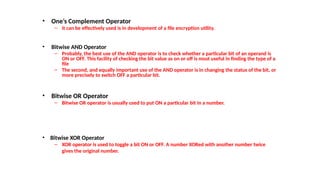 • One’s Complement Operator
– it can be effectively used is in development of a file encryption utility.
• Bitwise AND Operator
– Probably, the best use of the AND operator is to check whether a particular bit of an operand is
ON or OFF. This facility of checking the bit value as on or off is most useful in finding the type of a
file
– The second, and equally important use of the AND operator is in changing the status of the bit, or
more precisely to switch OFF a particular bit.
• Bitwise OR Operator
– Bitwise OR operator is usually used to put ON a particular bit in a number.
• Bitwise XOR Operator
– XOR operator is used to toggle a bit ON or OFF. A number XORed with another number twice
gives the original number.
 