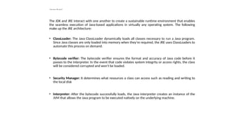 How does JRE work?
The JDK and JRE interact with one another to create a sustainable runtime environment that enables
the seamless execution of Java-based applications in virtually any operating system. The following
make up the JRE architecture:
• ClassLoader: The Java ClassLoader dynamically loads all classes necessary to run a Java program.
Since Java classes are only loaded into memory when they're required, the JRE uses ClassLoaders to
automate this process on demand.
• Bytecode verifier: The bytecode verifier ensures the format and accuracy of Java code before it
passes to the interpreter. In the event that code violates system integrity or access rights, the class
will be considered corrupted and won't be loaded.
• Security Manager: It determines what resources a class can access such as reading and writing to
the local disk
• Interpreter: After the bytecode successfully loads, the Java interpreter creates an instance of the
JVM that allows the Java program to be executed natively on the underlying machine.
 