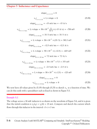 Chapter 5 Inductance and Capacitance
slope
vL
slope
vL

0  t  3 ms

3  t  6 ms

6  t  8 ms

3  t  6 ms

6  t  8 ms

8  t  10 ms

slope
vL

10  t  12 ms

–3

v---------   – 15 A  s  = – 750 mV
As

(5.20)

= 35  3 mA  ms = 35  3 A  s
–3

  35  3  = 583.3 mV

(5.21)

= – 12.5 mA  ms = – 12.5 A  s
–3

  – 12.5  = – 625 mV

10  t  12 ms

(5.22)

= 7.5 mA  ms = 7.5 A  s

8  t  10 ms

= L  slope = 50  10

–3

 7.5 = 375 mV

(5.23)

= – 2.5 mA  ms = – 2.5 A  s

= L  slope = 50  10
slope
vL

(5.19)

= – 15 mA  ms = – 15 A  s

= L  slope = 50  10
slope

vL

0  t  3 ms

= L  slope = 50  10

slope
vL

= L  slope = 0

= L  slope = 50  10
slope

vL

–  t  0

= 0

–  t  0

12  t  14 ms

–3

12  t  14 ms

  – 2.5  = – 125 mV

(5.24)

= 0

= L  slope = 0

(5.25)

We now have all values given by (5.19) through (5.25) to sketch v L as a function of time. We
can do this easily with a spreadsheet such as Excel as shown in Figure 5.5.
Example 5.2
The voltage across a 50 mH inductor is as shown on the waveform of Figure 5.6, and it is given
that the initial condition is i L  t 0  = i L  0  = 25 mA . Compute and sketch the current which
flows through this inductor in the interval – 5  t  5 ms

56

Circuit Analysis I with MATLAB Computing and Simulink / SimPowerSystems Modeling
Copyright © Orchard Publications

 