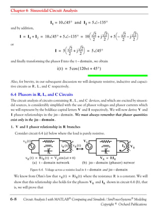 Chapter 6 Sinusoidal Circuit Analysis
I 1 = 10 45 and I 2 = 5 – 135 
and by addition,

2
2
2
2
I = I 1 + I 2 = 10 45 + 5 – 135  = 10  ------ + j ------ + 5  – ------ – j ------ 
 2
 2
2
2
or

2
2
I = 5  ------ + j ------ = 5 45
 2
2

and finally transforming the phasor I into the t – domain , we obtain

i  t  = 5 cos  120  t + 45 
Also, for brevity, in our subsequent discussion we will designate resistive, inductive and capacitive circuits as R , L , and C respectively.

6.4 Phasors in R, L, and C Circuits
The circuit analysis of circuits containing R , L , and C devices, and which are excited by sinusoidal sources, is considerably simplified with the use of phasor voltages and phasor currents which
we will represent by the boldface capital letters V and I respectively. We will now derive V and
I phasor relationships in the j – domain . We must always remember that phasor quantities
exist only in the j – domain .
1. V and I phasor relationship in R branches



vS  t 

iR  t 

VS
+
vR  t 


v R  t  = Ri R  t  = V p cos   t +  
 a  t – domain network



Consider circuit 6.4 (a) below where the load is purely resistive.
IR

+
VR


V R = RI R
 b  j – domain  phasor  network

Figure 6.4. Voltage across a resistive load in t – domain and j – domain

We know from Ohm’s law that v R  t  = Ri R  t  where the resistance R is a constant. We will
show that this relationship also holds for the phasors V R and I R shown in circuit 6.4 (b), that
is, we will prove that

68

Circuit Analysis I with MATLAB Computing and Simulink / SimPowerSystems Modeling
Copyright © Orchard Publications

 