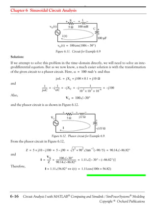 

Chapter 6 Sinusoidal Circuit Analysis

+ R  + L 
vS  t 

100 mH

5

C +


100 F

i t
v S  t  = 100 cos  100t – 30 

Figure 6.11. Circuit for Example 6.9

Solution:
If we attempt to solve this problem in the timedomain directly, we will need to solve an integrodifferential equation. But as we now know, a much easier solution is with the transformation
of the given circuit to a phasor circuit. Here,  = 100 rad  s and thus
j  L = jX L = j100  0.1 = j10 

and

1
1
1
--------- = – j ------- = – jX C = – j ---------------------------------------- = – j100
2
2
–6
C
jC
10  10  10

Also,

V S = 100 – 30

and the phasor circuit is as shown in Figure 6.12.

VS



 +

+

j10 

5

+



I

j100 

Figure 6.12. Phasor circuit for Example 6.9

From the phasor circuit in Figure 6.12,
Z = 5 + j10 – j100 = 5 – j90 =

and
Therefore,

616

2

2

–1

5 + 90  tan  – 90  5  = 90.14 – 86.82

VS
100 – 30
I = ------ = ------------------------------------- = 1.11  – 30 –  – 86.82  
90.14 – 86.82
Z
I = 1.11 56.82  i  t  = 1.11 cos  100t + 56.82 

Circuit Analysis I with MATLAB Computing and Simulink / SimPowerSystems Modeling
Copyright © Orchard Publications

 