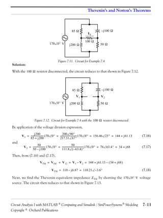 Thevenin’s and Norton’s Theorems

85 
170 0 V

j200 

IX
100 

– j100 

50 

Figure 7.11. Circuit for Example 7.4

Solution:

With the 100  resistor disconnected, the circuit reduces to that shown in Figure 7.12.

85 
V1
170 0 V

j200 

– j100 
V2
50 

Figure 7.12. Circuit for Example 7.4 with the 100  resistor disconnected

By application of the voltage division expression,

and

200 90
j200
V 1 = ---------------------- 170 0 = ----------------------------- 170 0 = 156.46 23 = 144 + j61.13
217.31 67
85 + j200

(7.16)

50
50
V 2 = ---------------------- 170 0 = --------------------------------------- 170 0 = 76 63.4 = 34 + j68
111.8  – 63.4 
50 – j100

(7.17)

Then, from (7.16) and (7.17),
V TH = V OC = V 12 = V 1 – V 2 = 144 + j61.13 –  34 + j68 
V TH = 110 – j6.87 = 110.21 – 3.6 

(7.18)

Next, we find the Thevenin equivalent impedance Z TH by shorting the 170 0 V voltage
source. The circuit then reduces to that shown in Figure 7.13.

Circuit Analysis I with MATLAB  Computing and Simulink / SimPowerSystems Modeling
Copyright © Orchard Publications

711

 