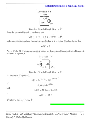 Natural Response of a Series RL circuit
Circuit at t = 0



10 


+
vR  t 

+



iL  t 

32 V

Figure 9.5. Circuit for Example 9.2 at t = 0



From the circuit of Figure 9.5, we observe that


+

i L  0  = i L  0  = i L  0  = 32  10 = 3.2A

and thus the initial condition has now been established as I 0 = 3.2 A . We also observe that


vR  0  = 0
+

At t = 0 , the 32 V source and the 10  resistor are disconnected from the circuit which now is
as shown in Figure 9.6.
Circuit at t = 0

+

+
vR  t 
1 mH
 20 

iL  t 

Figure 9.6. Circuit for Example 9.2 at t = 0

+

For the circuit of Figure 9.6,
iL  t  = I0 e

or

– R  L  t

= 3.2e

i L  t  = 3.2e

and

–  20  10

–3

t

– 20000t

+

v R  0  = 20  – I 0  = 20  – 3.2 

or

+

v R  0  = – 64 V
+



We observe that v R  0   v R  0 

Circuit Analysis I with MATLAB  Computing and Simulink / SimPowerSystems Modeling
Copyright © Orchard Publications

97

 