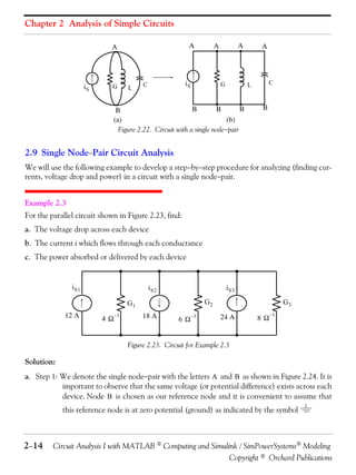 Chapter 2 Analysis of Simple Circuits
A

A

iS

G

L

iS

C

A

A

G

A

C

L

B
B
B
B
(a)
(b)
Figure 2.22. Circuit with a single nodepair

B

2.9 Single NodePair Circuit Analysis
We will use the following example to develop a stepbystep procedure for analyzing (finding currents, voltage drop and power) in a circuit with a single nodepair.
Example 2.3
For the parallel circuit shown in Figure 2.23, find:
a. The voltage drop across each device
b. The current i which flows through each conductance
c. The power absorbed or delivered by each device

i S1

i S3

i S2
G2

G1
12 A

4

–1

18 A

6

–1

G3
24 A

8

–1

Figure 2.23. Circuit for Example 2.3

Solution:
a. Step 1: We denote the single nodepair with the letters A and B as shown in Figure 2.24. It is
important to observe that the same voltage (or potential difference) exists across each
device. Node B is chosen as our reference node and it is convenient to assume that
this reference node is at zero potential (ground) as indicated by the symbol

214

Circuit Analysis I with MATLAB  Computing and Simulink / SimPowerSystems Modeling
Copyright © Orchard Publications

 