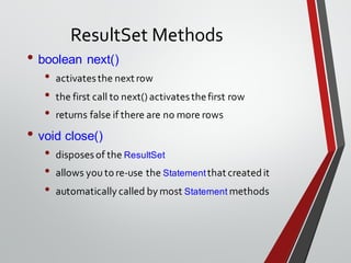 ResultSet Methods
• boolean next()
• activatesthe next row
• the first call to next() activatesthefirst row
• returns false if there are no more rows
• void close()
• disposesof the ResultSet
• allows you tore-use the Statementthat createdit
• automatically called by most Statement methods
 