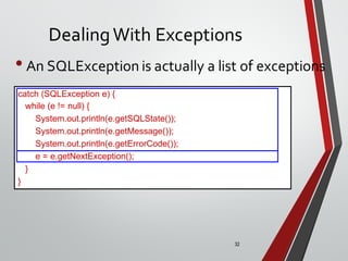32
DealingWith Exceptions
• An SQLException is actually a list of exceptions
catch (SQLException e) {
while (e != null) {
System.out.println(e.getSQLState());
System.out.println(e.getMessage());
System.out.println(e.getErrorCode());
e = e.getNextException();
}
}
 