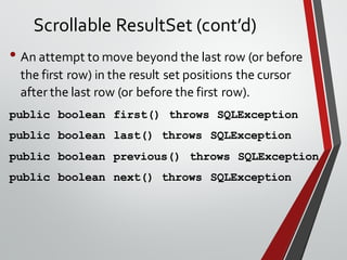 Scrollable ResultSet (cont’d)
• An attempt to move beyond the last row (or before
the first row) in the result set positions the cursor
after the last row (or before the first row).
public boolean first() throws SQLException
public boolean last() throws SQLException
public boolean previous() throws SQLException
public boolean next() throws SQLException
 