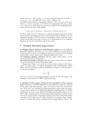 where T Df (p, q) =     n
                        i=2    cost(pi−1 , pi ) is the topograpical distance of a path π =
(p = p1 , p2, ..., pn = q), such that ∀i , pi ∈ N (pi−1 ) and pi ∈ Ω
(Catchment basin based on topographic distance) CBT D (mi ) of a local mini-
mum mi is the set of points p ∈ Ω where the topographical distance is closer
to mi than to any other regional minimum mj , based on the topographical dis-
tance and the grey level of the minima:

          CBT D (mi ) = {p |f (mi ) + T Df (p, mi ) + T Df (p, mj ) ∀j = i }
In other words, the CB is formed by a regional minimum and all the points
whose steepest decsending path ends in that minimum [2]. According to the rain
simulation analogy, a CB is an area of a topographic surface, such that when a
droplet of rain fall in any point in that area, it would poure in to its minimum
following the steepest descending path of that point.

3 Modied Watershed Segmentation
1- Neighbourhood denition using Shepard method In most published
Watershed algorithm variations, a 4− to 8−pixel neighbours are used. Because
the distance from a node to its neighbours can vary, we advocate the use Shepard
method [16] to select nearby nodes. Shepard dened two criteria:
(a) Arbitrary distance criterion: All data points within radius r of the
point p are included in computation.
(b) Arbitrary number criterion: Only the closest n data points are conside-
red in the computation of any interpolated value.
    Shepard has chosen a mix of the two criteria which combined their advan-
tages. An initial radius r is dened depending on the overall density of data
points such that seven data points are included on average in a circle of radius r.
r is written as follows:

                                               7A
                                       πr2 =
                                               N
were A is the area of the largest polygon enclosed by the data points. The
suitability of this method for WSN is presented in [6].

2- Inclusion of the number of hops in the calculation of the steepest
path In Section 2, the SDP (Denition 3) was dened as a series of connected
points where each point presents a grey level strictly lower than the previous
one. There may exist multiple descending paths from a given point, the choice
between them depends on the Watershed algorithm implementation. For WSNs
applications, the most energy ecient descending path should be chosen. Accor-
ding to [13], communication is the most power hungry operation. Communication
cost can be computed from transmission distance, hop count, delay, link quality,
and other factors. Hop count is widely used factor to measure energy require-
ment of a routing task and for grouping nodes in energy ecient clusters. The
 