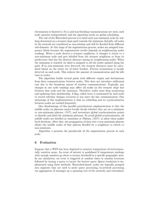 chronisation is limited to N (u) and non-blocking communications are used, each
node operates independently and the algorithm needs no global scheduling.
    The role of the Watershed process is to label each non-minimum node by wal-
king downward on a steepest slope path towards the minimum. Initially, all nodes
in the network are considered as non-minima and will be ooded from dierent
sub-domains. At this stage of the segmentation process, nodes are assigned tem-
porary labels because the segmentation results depends on neighbouring nodes
readings. When a node detects a steepest neighbour, it changes it status to a
non-minimum node and gets labelled from the steepest neighbour or from its
predecessor that has the shortest distance among its neighbouring nodes. When
the minimum is reached, its label is assigned to all the nodes upward along the
path. If no non-minimum were detected, the steepest distances must be calcu-
lated based on the entire set of lower borders. Process termination is locally
detected on each node. This reduces the amount of communication and the idle
time in nodes.
    The algorithm builds several paths with dierent origins and destinations
from data communications between nodes. This does not introduce additional
cost due to the broadcast nature of wireless communications. Typically, any
changes in one node readings may aect all nodes on the steepest slope line
between that node and the minimum. Therefore, nodes must keep monitoring
and updating their membership. A ag, called reset, is maintained by each node
to record whether changes occurred or not since the last communication. One
advantage of this implementation is that no relabeling and no synchronisation
between nodes are needed frequently.
    One disadvantage of this parallel asynchronous implementation is that the
middle nodes on plateaus cannot locally decide whether they are on a minimum
or non-minimum plateau, (N P ), and necessitate global synchronisation points
to identify and label the minimum plateaus. To avoid global synchronisation, all
middle nodes are labelled as minimum or Plateau, (M P ), to allow them makes
local decisions. After that, the propagation of data over a non-minimum plateau
allows the middle nodes of that plateau ooded by a neighbour to switch to
non-minimum.
    Algorithm 1 presents the pseudocode of the segmentation process in each
node.

6 Evaluation
Suppose that a WSN has been deployed to monitor temperature of environmen-
tally sensitive areas. An event of interest is predened if temperature readings
with enough numbers go above a certain threshold in a specic geographic area.
In our simulation, an event is triggered at random times in random locations
followed by issuing a query to locate the hottest spots. Query resolution is im-
plemented using three methods: Watershed-based, nodes are logically grouped
into segments that are used to assist query processing; in-network processing
via aggregation of messages up a spanning tree of the network; and centralised,
 
