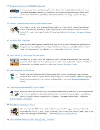 349. Oct Home Automation using ESP8266 & Blynk App – IoT
A home automation system is an automating the bulk of electronic and electrical tasks within a home. It uses a
combination of hardware and software to enable control and management over appliances and devices within
a home. Home automation not only refers to reduce human e orts but also energy…… Listed under: Home
Automation Projects
350. Interfacing Flame Sensor with Arduino to Build a Fire Alarm System
In this article we interface Flame Sensor with Arduino and learn all the steps to build Fire Alarm System by using
Arduino and ame sensor. Flame sensor module has photodiode to detect the light and op-amp to control the
sensitivity. It is used to detect re and provide HIGH signal upon…… Listed under: Sensor – Transducer – Detector
Projects
351. DIY Arduino Motor Driver Shield
In this DIY session, we make an Arduino Motor Driver Shield to drive DC motors, stepper motor and Servo Motor.
Compatible with Arduino UNO and Arduino Mega, this motor driver shield can operate 4 DC motors or 1 stepper
motor and 2 servo motors at a time. Here two L293D…… Listed under: How To – DIY – Projects
352. Record and Play 3D Printed Robotic Arm using Arduino
Record and Play 3D Printed Robotic Arm using Arduino Robotic Arms have proved themselves useful and more
productive in many applications where speed, accuracy and safety is required. But to me, what’s more than that is
these things are cool to look at when they…… Listed under: Robotics – Automation Projects
353. Arduino Based Real-Time Oscilloscope
Arduino Based Real-Time Oscilloscope The Oscilloscope is one of the most important tools you will nd on the
workbench of any electronics engineer or maker. It is primarily used for viewing waveform and determining voltage
levels, frequency, noise and other parameters of signals applied at…… Listed under: Development Board – Kits
Projects
354. Controlling Arduino with Raspberry Pi using pyFirmata
Controlling Arduino with Raspberry Pi using pyFirmata Although Raspberry Pi and Arduino are two di erent hardware
in terms of their applications and structure, but they both are considered as two competing open source hardware
platforms. They both have very strong community and support. Today we will slightly change…… Listed under:
Development Board – Kits Projects
355. DIY Self Balancing Robot using Arduino
After being inspired by RYNO motors and other self balancing scooters from Segway, I always wanted to build
something similar. Thinking for while, I decided to build a Self Balancing Robot using Arduino. This way I would be able
to grasp the underlying concept behind all…… Listed under: Robotics – Automation Projects
356. Arduino Wattmeter: Measure Voltage, Current and Power Consumption
 