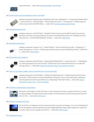 Texas Instruments…… Listed under: Development Board – Kits Projects
603. Zoned Climate Control with MediaTek’s LinkIt™ Smart 7688
Hardware components: MediaTek Labs The MediaTek LinkIt™ Smart 7688 platform × 1 Everything ESP ESP8266 ESP-01
× 1 Arduino Nano R3 × 1 Atmel ATTiny85 × 1 DHT22 Temperature Sensor × 1 Servo (generic) × 1 Software apps and
online services: Arduino IDE STORY Winter…… Listed under: Temperature Measurement Projects
604. Infrared Dedicated Decoder
Hardware components: Atmel ATTiny85 × 1 Attiny85 IR code for Sony protocol Attiny85 IR code for Sony protocol
Download /* IR remote control (Sony) detection for Arduino, M. Burnette Binary sketch size: 2,794 bytes (of a 8,192
byte maximum) ☺ 20130103 MRB Modi ed for interface…… Listed under: LED Projects
605. Attiny85/84 with Bluetooth
Hardware components: Capacitor 10 µF × 1 Atmel ATTiny85 × 1 Arduino UNO & Genuino UNO × 1 LED (generic) × 1
Jumper wires (generic) × 1 HC-05 × 1 Software apps and online services: Arduino IDE MIT App Inventor 2   STORY Here
I…… Listed under: Phone Projects
606. IR Controller for Air Conditioner
Hardware components: Atmel ATTiny85 × 1 Everything ESP ESP8266 ESP-01 × 1 Arduino Nano R3 × 1   STORY My goal
is to make my window AC units more functional.  Currently they use an on-board thermostat to turn on when the
room gets above a…… Listed under: Arduino Programmer Projects, Home Automation Projects
607. Easily run your ATtiny at 16MHz, without an external clock, from the Arduino IDE
Hardware components: Atmel ATTiny85 × 1 SparkFun Tiny AVR Programmer × 1 Software apps and online services:
Arduino IDE   STORY Introduction The Atmel tinyAVR MCU’s (ATtiny) are a series of chips optimized for applications
requiring performance and/or power e ciency in a small package. These have internal…… Listed under: Arduino
Programmer Projects, Clock – Timer Project Ideas
608. ATtiny85 for Simple Projects: Arduino Basics
Bare bones: The ATtiny85 on its Own The ATtiny is a small, inexpensive chip that can replace the Arduino in a project
you have prototyped. This helps make the project smaller and more permanent, as well as freeing up the Arduino for
more fun! The…… Listed under: LED Projects
609. OH HAI! on Windows 10 IoT Core
Oh, Hai Hai (‘hi’) is an integration point for several stand alone smart home technologies.  Hai runs on the Raspberry Pi
and can be adapted to optimize electricity consumption (lighting/HVAC) and water usage (irrigation/rain collection) in
a number of ways. Hai was originally envisioned for…… Listed under: Other Projects
610. Persistence Of Vision
 