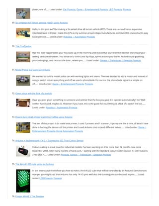 plates, one of…… Listed under: Car Projects, Game – Entertainment Projects, LED Projects, Projects
69. Six wheeled All Terrain Vehicle (6WD) using Arduino
Hello, In this post we”ll be making a Six wheel drive all terrain vehicle (ATV). These are rare and hence expensive
robots (at least in India). I made this ATV as my summer project. Dagu manufactures a similar 6WD chassis but its way
too expensive…… Listed under: Robotics – Automation Projects
70. The CoaTracker
Has this ever happened to you? You wake up in the morning and realize that you’re terribly late for work/class/your
weekly pedicure/whatever. You throw on a t-shirt and ip ops, sprint around your warm, heated house grabbing
your belongings, and race out the door…where you…… Listed under: Sensor – Transducer – Detector Projects
71. Model Police Car using an Arduino
We wanted to build a model police car with working lights and sirens. Then we decided to add a motor and instead of
using a switch to turn everything and o we used a photodiode. For our car the photodiode signal is a simple on
o …… Listed under: Game – Entertainment Projects, Projects
72. Open a box with the flick of a switch!
Have you ever given something to someone and wished that the box you gave it in opened automatically? No? Well
neither have I (well, maybe) :D. However if you have, this is the guide for you! With just a ick of a switch the box……
Listed under: Robotics – Automation Projects
73. How to turn inkjet printer to print on Coffee using Arduino
The aim of this project is to make latte printer, I used 1 printers and 1 scanner , it prints one line a time, all what I have
done is hacking the sensors of the printer and I used Arduino Uno to send di erent values…… Listed under: Game –
Entertainment Projects, Home Automation Projects
74. Arduino + fischertechnik TX-C – Connecting I2C True Colour Sensor
Colour reading is a real issue for industrial models. I’ve been working on it for more than 12 months now, since
December 2009. After many months of hard work, • starting with the standard colour reader (season 1 ) with features
a red LED, •…… Listed under: Projects, Sensor – Transducer – Detector Projects
75. The 4x4x4 LED cube using an Arduino
In this instructable I will show you how to make a 4x4x4 LED cube that will be controlled by an Arduino Demulionove.
now yes you might say” that Arduino has only 14 I/O pins well also the 6 analog pins can be used as pins…… Listed
under: LED Projects, Projects
76. Froggy World 3 The Seesaw
 