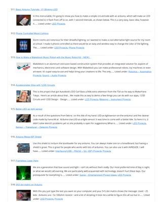 511. Basic Arduino Tutorials : 01 Blinking LED
In this instructable, I’m going to show you how to make a simple circuit/code with an arduino, which will make an LED
connected to it ash from o to on, with 1-second intervals, as shown below. This is a very easy, basic idea, however
it…… Listed under: LED Projects
512. Phone Controlled Mood Lighting
Dorm rooms are notorious for their dreadful lighting, so I wanted to make a cool alternative light source for my room
at school. I made it phone controlled so there would be an easy and wireless way to change the color of the lighting.
The…… Listed under: LED Projects, Phone Projects
513. How to Make a Makeblock Music Robot with the Music Robot Kit（NEW）
Makeblock is an aluminum extrusion based construction system that provides an integrated solution for aspects of
mechanics, electronics and software design. With Makeblock you can make professional robots, toy machines or even
art-ware. It’s super easy-to-use and helps bring your creations to life. The only…… Listed under: Robotics – Automation
Projects, Sound – Audio Projects
514. Accelerometer Dice with 123D Circuits
This is the project that got Autodesk’s CEO Carl Bass a little extra attention from the TSA on his way to MakerFaire
Tokyo.  Here’s an article about that… We made this as way to demo a few things you can do with our apps, 123D
Circuits and 123D Design :  Design…… Listed under: LCD Projects, Metering – Instrument Projects
515. Better LED as light sensor
As a result of the questions from lekirst  on this ible of my hand: LED-as-lightsensor-on-the-arduino/ and the cleaner
code made by hansc44 at:  Arduino-Use-LED-as-a-light-sensor/ it was time to come with a better Ible. So here it is. (I
didn’t solve lekirst’s problems yet so she probably is open for suggestions) What is…… Listed under: LED Projects,
Sensor – Transducer – Detector Projects
516. Arduino Mega-ISP Shield
Use this shield to re-burn the bootloader for any arduino. You can always make one on a breadboard, but having a
shield is great. This is great for people who works with lots of arduinos. You can also use it with AVRDUDE. I will
have…… Listed under: Interfacing(USB – RS232 – I2c -ISP) Projects, Projects
517. Frameless Laser Harp
We are a generation that love sound and light – can’t do without them really. Our most preferred time of day is night,
or what we would call evening. We are particularly well acquainted with technology; doesn’t hurt these days. Our
prerequisite for everything is…… Listed under: Game – Entertainment Project Ideas, LED Projects
518. 5X5 dot matrix on Arduino
With this you just type the text you want on your computer and your 5×5 dot matrix shows the message. Used: ~25
leds ~Arduino uno ~5x 100ohm resistor ~and a bit of skripting It took me a while to gure this all out but in…… Listed
under: LED Projects, Projects
 