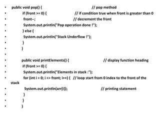 • public void pop() { // pop method
• if (front >= 0) { // if condition true when front is greater than 0
• front--; // decrement the front
• System.out.println("Pop operation done !");
• } else {
• System.out.println("Stack Underflow !");
• }
• }
•
• public void printElements() { // display function heading
• if (front >= 0) {
• System.out.println("Elements in stack :");
• for (int i = 0; i <= front; i++) { // loop start from 0 index to the front of the
stack
• System.out.println(arr[i]); // printing statement
• }
• }
• }
 